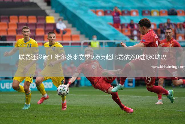 聯(lián)賽還沒破！維爾茨本賽季9場英超比賽依然0進(jìn)球0助攻
